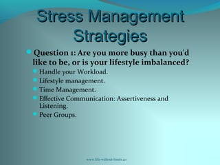 Stress ManagementStress Management
StrategiesStrategies
Question 1: Are you more busy than you'd
like to be, or is your lifestyle imbalanced?
Handle your Workload.
Lifestyle management.
Time Management.
Effective Communication: Assertiveness and
Listening.
Peer Groups.
www.life-without-limits.co
 
