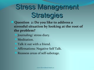 Stress ManagementStress Management
StrategiesStrategies
Question 2: Do you like to address a
stressful situation by looking at the root of
the problem?
Journaling/ stress diary.
Meditation.
Talk it out with a friend.
Affirmations: Negative Self Talk.
Reassess areas of self-sabotage.
www.life-without-limits.co
 