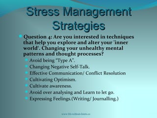 Stress ManagementStress Management
StrategiesStrategies
Question 4: Are you interested in techniques
that help you explore and alter your 'inner
world‘. Changing your unhealthy mental
patterns and thought processes?
Avoid being “Type A”.
Changing Negative Self-Talk.
Effective Communication/ Conflict Resolution
Cultivating Optimism.
Cultivate awareness.
Avoid over analysing and Learn to let go.
Expressing Feelings.(Writing/ Journalling.)
www.life-without-limits.co
 