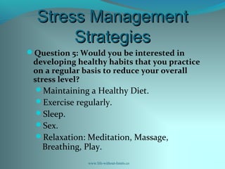 Stress ManagementStress Management
StrategiesStrategies
Question 5: Would you be interested in
developing healthy habits that you practice
on a regular basis to reduce your overall
stress level?
Maintaining a Healthy Diet.
Exercise regularly.
Sleep.
Sex.
Relaxation: Meditation, Massage,
Breathing, Play.
www.life-without-limits.co
 