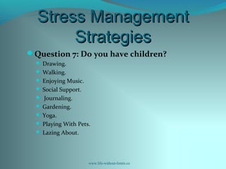 Stress ManagementStress Management
StrategiesStrategies
Question 7: Do you have children?
 Drawing.
 Walking.
 Enjoying Music.
 Social Support.
 Journaling.
 Gardening.
 Yoga.
 Playing With Pets.
 Lazing About.
www.life-without-limits.co
 