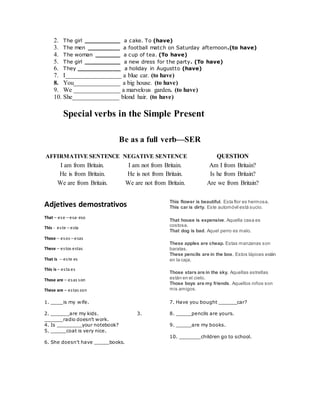 2. The girl __________ a cake. To (have)
3. The men _________ a football match on Saturday afternoon.(to have)
4. The woman _______ a cup of tea. (To have)
5. The girl __________ a new dress for the party. (To have)
6. They ____________ a holiday in Augustto (have)
7. I__________________ a blue car. (to have)
8. You_______________ a big house. (to have)
9. We _______________ a marvelous garden. (to have)
10. She_______________ blond hair. (to have)
Special verbs in the Simple Present
Be as a full verb—SER
AFFIRMATIVE SENTENCE NEGATIVE SENTENCE QUESTION
I am from Britain. I am not from Britain. Am I from Britain?
He is from Britain. He is not from Britain. Is he from Britain?
We are from Britain. We are not from Britain. Are we from Britain?
Adjetives demostrativos
That – ese – esa- eso
This - este – esta
Those – esos – esas
These – estos estas
That is -- este es
This is – esta es
Those are – esas son
These are – estas son
This flower is beautiful. Esta flor es hermosa.
This car is dirty. Este automóvil está sucio.
That house is expensive. Aquella casa es
costosa.
That dog is bad. Aquel perro es malo.
These apples are cheap. Estas manzanas son
baratas.
These pencils are in the box. Estos lápices están
en la caja.
Those stars are in the sky. Aquellas estrellas
están en el cielo.
Those boys are my friends. Aquellos niños son
mis amigos.
1. ____is my wife.
2. ______are my kids. 3.
______radio doesn't work.
4. Is ________your notebook?
5. _____coat is very nice.
6. She doesn't have _____books.
7. Have you bought ______car?
8. _____pencils are yours.
9. _____are my books.
10. _______children go to school.
 