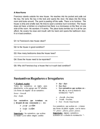 A New Home
Francisco stands outside his new house. He reaches into his pocket and pulls out
the key. He turns the key in the lock and opens the door. He steps into the living
room and looks around. The paint is peeling off the walls. There is no furniture. The
house is dirty and smells bad. He tries to open a window but it is broken. The house
does not have a kitchen or a bedroom but there is a microwave on the floor on one
side of the room. He wonders if it works. The place looks terrible but it is all he can
afford. He covers his nose and mouth with his hand and opens the bathroom door.
It is in bad condition.
Q1: Is Francisco's new house clean?
___________________________________________________
Q2: Is the house in good condition?
___________________________________________________
Q3: How many bedrooms does the house have?
________________________________________
Q4: Does the house need to be repainted?
_____________________________________________
Q5: Why did Francisco buy a house that is in such bad condition?
_________________________________________________________________
SustantivosRegulares e Irregulares
1. El plural regular
Todos los sustantivos en inglès para
pluralizarlos se les agrega una “s” añadida
a la forma de singular de un sustantivo:
house – houses
dog – dogs.
Los sustantivos que terminan en
y después de una consonante y -- ies:
 party – parties
 baby – babies

Importante: los sustantivos que acaban
en vocal + y no sufren ningún cambio:
 day – days
 boy- boys
 Los sustantivos que acaban en –
sh, -ch, -s, -x o -z añaden la
terminación “-es”:
 church- churches;
 brush – brushes;
 box – boxes; buzz-buzzes
Los sustantivos que acaban en – o tienen
una forma de plural regular, con la marca
“s”: photo – photos, piano- pianos.
Importante: algunos sustantivos
acabados en -o añaden la terminación “-
 