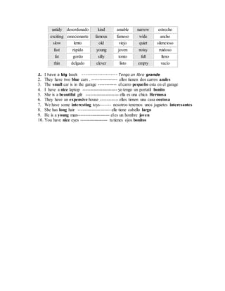 untidy desordenado kind amable narrow estrecho
exciting emocionante famous famoso wide ancho
slow lento old viejo quiet silencioso
fast rápido young joven noisy ruidoso
fat gordo silly tonto full lleno
thin delgado clever listo empty vacío
1. I have a big book --------------------- Tengo un libro grande
2. They have two blue cars . ----------------- ellos tienen dos carros azules
3. The small car is in the garage ------------ el carro pequeño esta en el garage
4. I have a nice laptop ----------------------- yo tengo un portatil bonito
5. She is a beautiful gilr ---------------------- ella es una chica Hermosa
6. They have an expensive house ------------ ellos tienen una casa costosa
7. We have some interesting toys------- nosotros tenemos unos juguetes interesantes
8. She has long hair ---------------------- elle tiene cabello largo
9. He is a young man--------------------- eles un hombre joven
10. You have nice eyes ------------------ tutienes ojos bonitos
 