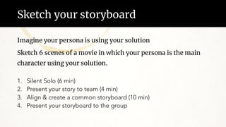 Sketch your storyboard
Imagine your persona is using your solution
Sketch 6 scenes of a movie in which your persona is the main
character using your solution.
1. Silent Solo (6 min)
2. Present your story to team (4 min)
3. Align & create a common storyboard (10 min)
4. Present your storyboard to the group
 