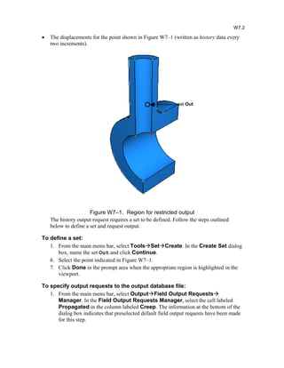 · The displacements for the point shown in Figure W7–1 (written as history data every
two increments).
Figure W7–1. Region for restricted output
The history output request requires a set to be defined. Follow the steps outlined
below to define a set and request output.
To define a set:
1. From the main menu bar, select ToolsSetCreate. In the Create Set dialog
box, name the set Out and click Continue.
6. Select the point indicated in Figure W7–1.
7. Click Done in the prompt area when the appropriate region is highlighted in the
viewport.
To specify output requests to the output database file:
1. From the main menu bar, select OutputField Output Requests
Manager. In the Field Output Requests Manager, select the cell labeled
Propagated in the column labeled Creep. The information at the bottom of the
dialog box indicates that preselected default field output requests have been made
for this step.
W7.2
set Out
 