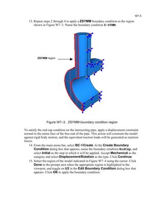 13. Repeat steps 2 through 4 to apply a ZSYMM boundary condition to the region
shown in Figure W7–3. Name the boundary condition Z-SYMM.
Figure W7–3. ZSYMM boundary condition region
To satisfy the end cap condition on the intersecting pipe, apply a displacement constraint
normal to the entire face of the free end of the pipe. This action will constrain the model
against rigid body motion, and the equivalent traction loads will be generated as reaction
forces.
14. From the main menu bar, select BCCreate. In the Create Boundary
Condition dialog box that appears, name the boundary condition EndCap, and
select Initial as the step in which it will be applied. Accept Mechanical as the
category and select Displacement/Rotation as the type. Click Continue.
15. Select the region of the model indicated in Figure W7–4 using the cursor. Click
Done in the prompt area when the appropriate region is highlighted in the
viewport, and toggle on U2 in the Edit Boundary Condition dialog box that
appears. Click OK to apply the boundary condition.
W7.5
ZSYMM region
 