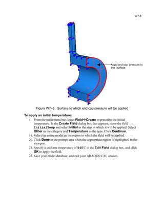 Figure W7–6. Surface to which end cap pressure will be applied
To apply an initial temperature:
1. From the main menu bar, select FieldCreate to prescribe the initial
temperature. In the Create Field dialog box that appears, name the field
InitialTemp and select Initial as the step in which it will be applied. Select
Other as the category and Temperature as the type. Click Continue.
19. Select the entire model as the region to which the field will be applied.
20. Click Done in the prompt area when the appropriate region is highlighted in the
viewport.
21. Specify a uniform temperature of 540º
C in the Edit Field dialog box, and click
OK to apply the field.
22. Save your model database, and exit your ABAQUS/CAE session.
W7.8
Apply end cap pressure to
this surface
 