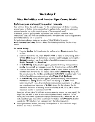 Workshop 7
Step Definition and Loads: Pipe Creep Model
Defining steps and specifying output requests
You will now define the analysis steps. For this simulation you will define two static,
general steps. In the first step a pressure load is applied; in the second step a transient
analysis is carried out to determine the creep of the pressurized vessel.
In addition, you will specify output requests for your analysis. Moreover, since
interactions, loads, and boundary conditions can be step dependent, analysis steps must be
defined before these can be specified.
To begin this workshop, start a new session of ABAQUS/CAE from the
workshops/pipeCreep directory. Open the database containing the pipe creep
model.
To define a step:
1. From the Module list located under the toolbar, select Step to enter the Step
module.
2. From the main menu bar, select StepCreate to create an analysis step. In the
Create Step dialog box that appears, name the step Pressure and accept the
General procedure type. From the list of available procedure options, accept
Static, General. Click Continue.
3. In the Edit Step dialog box that appears, enter the following step description:
Apply internal pressure. Accept the default settings, and click OK.
4. From the main menu bar, select StepCreate to create another analysis step.
Insert the new step after the one created earlier. In the Create Step dialog box
that appears, name the step Creep and accept the General procedure type. From
the list of available procedure options, select Visco. Click Continue.
5. In the Edit Step dialog box that appears, enter the following step description:
Transient creep. Set the time period for the step to 4.38E5 hours
(approximately 50 years). Use initial and minimum time increments of 1.0 hour
and a maximum time increment of 4.38E5 hours. Set the tolerance for the
maximum difference in the creep strain increment (CETOL) to 1.0E5 and the
maximum number of increments to 1000.
Since you will use ABAQUS/Viewer to postprocess the results, you must specify the
output data you wish to have written to the output database (.odb) file. Default
history and field output requests are selected automatically by ABAQUS/CAE for
each procedure type. This output is sufficient for the first step (Pressure). For the
second step (Creep), however, we require only the following output:
· The displacements, stresses, and creep strains (written as field data to the output
database file every 2 increments).
 