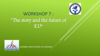 WORKSHOP 7 :
“The story and the future of
E.U”
EVENING HIGH SCHOOL OF AIGALEO
 