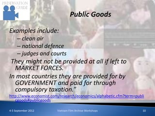 Public Goods

Examples include:
     – clean air
     – national defence
     – judges and courts
 They might not be provided at all if left to
  MARKET FORCES.
In most countries they are provided for by
  GOVERNMENT and paid for through
  compulsory taxation.”
http://www.economist.com/research/economics/alphabetic.cfm?term=publi
   cgoods#publicgoods

4-5 September 2012      Vietnam Film Archive Workshops              10
 