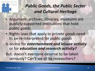 Public Goods, the Public Sector
                         and Cultural Heritage
• Argument: archives, libraries, museums are
   publicly-supported institutions that hold
   public goods
• Rights laws that apply to private goods need
   to be re-interpreted for public goods
Is access for entertainment and leisure activity
   or for education and research activity?
But: doesn’t everyone deserve to be taken
   seriously? Can’t we all be researchers?

4-5 September 2012        Vietnam Film Archive Workshops   11
 