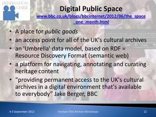 Digital Public Space
                     www.bbc.co.uk/blogs/bbcinternet/2012/06/the_space
                                     _one_month.html

• A place for public goods
• an access point for all of the UK's cultural archives
• an 'Umbrella' data model, based on RDF =
  Resource Discovery Format (semantic web)
• a platform for navigating, annotating and curating
  heritage content
• “providing permanent access to the UK's cultural
  archives in a digital environment that's available
  to everybody” Jake Berger, BBC

4-5 September 2012            Vietnam Film Archive Workshops         12
 