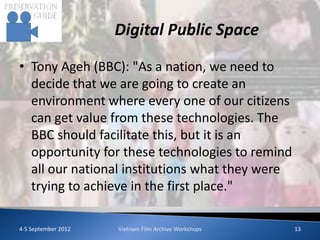 Digital Public Space

• Tony Ageh (BBC): "As a nation, we need to
  decide that we are going to create an
  environment where every one of our citizens
  can get value from these technologies. The
  BBC should facilitate this, but it is an
  opportunity for these technologies to remind
  all our national institutions what they were
  trying to achieve in the first place."

4-5 September 2012   Vietnam Film Archive Workshops   13
 