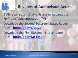 EUScreen report: Online Access to Audiovisual
Heritage (concentrates on TV)
Download the Second EUscreen Status Report
[PDF]: http://bit.ly/OVLcZV
Download the First EUscreen status report
[PDF]: http://bit.ly/MF1hsL




4-5 September 2012   Vietnam Film Archive Workshops   15
 
