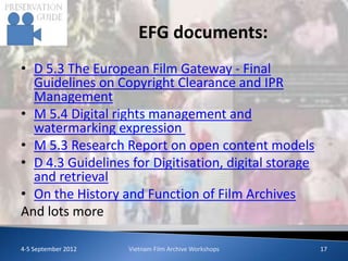 EFG documents:
• D 5.3 The European Film Gateway - Final
  Guidelines on Copyright Clearance and IPR
  Management
• M 5.4 Digital rights management and
  watermarking expression
• M 5.3 Research Report on open content models
• D 4.3 Guidelines for Digitisation, digital storage
  and retrieval
• On the History and Function of Film Archives
And lots more

4-5 September 2012   Vietnam Film Archive Workshops    17
 