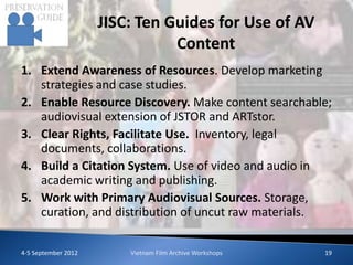JISC: Ten Guides for Use of AV
                                Content
1. Extend Awareness of Resources. Develop marketing
   strategies and case studies.
2. Enable Resource Discovery. Make content searchable;
   audiovisual extension of JSTOR and ARTstor.
3. Clear Rights, Facilitate Use. Inventory, legal
   documents, collaborations.
4. Build a Citation System. Use of video and audio in
   academic writing and publishing.
5. Work with Primary Audiovisual Sources. Storage,
   curation, and distribution of uncut raw materials.

4-5 September 2012       Vietnam Film Archive Workshops   19
 