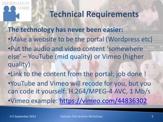 The technology has never been easier:
•Make a website to be the portal (Wordpress etc)
•Put the audio and video content ‘somewhere
else’ – YouTube (mid quality) or Vimeo (higher
quality)
•Link to the content from the portal; job done !
•YouTube and Vimeo will recode for you, but you
can code it yourself: H.264/MPEG-4 AVC, 1 Mb/s
•Vimeo example: https://vimeo.com/44836302
4-5 September 2012   Vietnam Film Archive Workshops   2
 