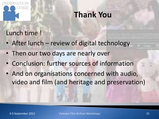 Thank You

Lunch time !
• After lunch – review of digital technology
• Then our two days are nearly over
• Conclusion: further sources of information
• And on organisations concerned with audio,
  video and film (and heritage and preservation)



 4-5 September 2012   Vietnam Film Archive Workshops   21
 