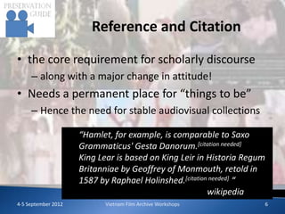 Reference and Citation

• the core requirement for scholarly discourse
     – along with a major change in attitude!
• Needs a permanent place for “things to be”
     – Hence the need for stable audiovisual collections

                     “Hamlet, for example, is comparable to Saxo
                     Grammaticus' Gesta Danorum.[citation needed]
                     King Lear is based on King Leir in Historia Regum
                     Britanniae by Geoffrey of Monmouth, retold in
                     1587 by Raphael Holinshed.[citation needed] “
                                                        wikipedia
4-5 September 2012         Vietnam Film Archive Workshops            6
 