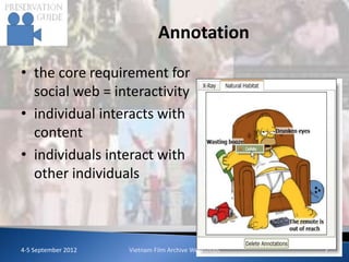 Annotation

• the core requirement for
  social web = interactivity
• individual interacts with
  content
• individuals interact with
  other individuals



4-5 September 2012   Vietnam Film Archive Workshops   7
 
