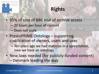 Rights
• 95% of cost of BBC trial of archive access
     – 20 hours per hour of content
     – Does not scale
• PrestoPRIME Ontology – supporting
  codification of owners, users and uses
     – Ten years ago we had matrices in a spreadsheet,
       now we have an ontology
• New laws needed (for publicly-funded content)
  – Denmark leading the way

4-5 September 2012   Vietnam Film Archive Workshops      8
 
