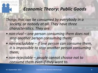 Economic Theory: Public Goods

Things that can be consumed by everybody in a
  society, or nobody at all. They have three
  characteristics. They are:
• non-rival – one person consuming them does not
  stop another person consuming them;
• non-excludable – if one person can consume them,
  it is impossible to stop another person consuming
  them;
• non-rejectable – people cannot choose not to
  consume them even if they want to.
4-5 September 2012        Vietnam Film Archive Workshops   9
 