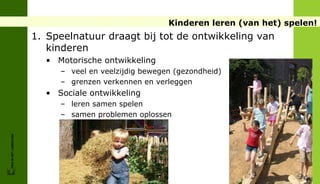 Kinderen leren (van het) spelen!
                        1. Speelnatuur draagt bij tot de ontwikkeling van
                           kinderen
                          • Motorische ontwikkeling
                             – veel en veelzijdig bewegen (gezondheid)
                             – grenzen verkennen en verleggen
                          • Sociale ontwikkeling
                             – leren samen spelen
                             – samen problemen oplossen
                             – vertrouwen op anderen
FRIS IN HET LANDSCHAP
 