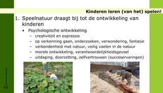 Kinderen leren (van het) spelen!
                        1. Speelnatuur draagt bij tot de ontwikkeling van
                           kinderen
                          • Psychologische ontwikkeling
                             –   creativiteit en expressie
                             –   op verkenning gaan, onderzoeken, verwondering, fantasie
                             –   verbondenheid met natuur, veilig voelen in de natuur
                             –   morele ontwikkeling, verantwoordelijkheidsgevoel
                             –   uitdaging, doorzetting, zelfvertrouwen (succeservaringen)
FRIS IN HET LANDSCHAP
 
