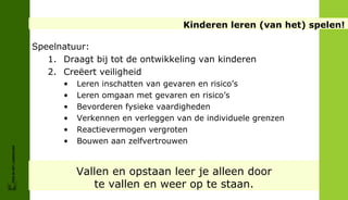 Kinderen leren (van het) spelen!

                        Speelnatuur:
                           1. Draagt bij tot de ontwikkeling van kinderen
                           2. Creëert veiligheid
                              •   Leren inschatten van gevaren en risico’s
                              •   Leren omgaan met gevaren en risico’s
                              •   Bevorderen fysieke vaardigheden
                              •   Verkennen en verleggen van de individuele grenzen
                              •   Reactievermogen vergroten
                              •   Bouwen aan zelfvertrouwen
FRIS IN HET LANDSCHAP




                                  Vallen en opstaan leer je alleen door
                                     te vallen en weer op te staan.
 