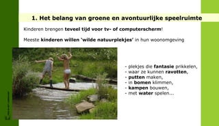 1. Het belang van groene en avontuurlijke speelruimte
                        Kinderen brengen teveel tijd voor tv- of computerscherm!

                        Meeste kinderen willen ‘wilde natuurplekjes’ in hun woonomgeving




                                                                -   plekjes die fantasie prikkelen,
                                                                -   waar ze kunnen ravotten,
                                                                -   putten maken,
                                                                -   in bomen klimmen,
                                                                -   kampen bouwen,
                                                                -   met water spelen...
FRIS IN HET LANDSCHAP
 