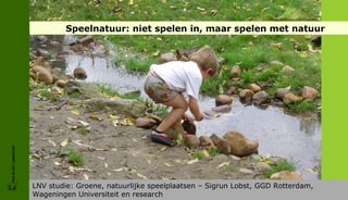 Speelnatuur: niet spelen in, maar spelen met natuur




                         *
FRIS IN HET LANDSCHAP




                        LNV studie: Groene, natuurlijke speelplaatsen – Sigrun Lobst, GGD Rotterdam,
                        Wageningen Universiteit en research
 