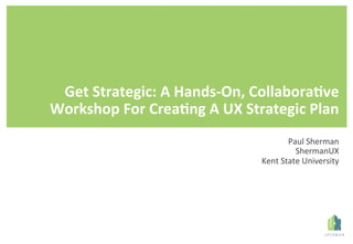 Get	Strategic:	A	Hands-On,	Collabora8ve	
Workshop	For	Crea8ng	A	UX	Strategic	Plan	
Paul	Sherman	
ShermanUX	
Kent	State	University	
 