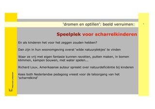 ‘dromen en optillen’: beeld verruimen:            1




                                                        Speelplek voor scharrelkinderen
                               En als kinderen het voor het zeggen zouden hebben?

                               Dan zijn in hun woonomgeving overal ‘wilde natuurplekjes’ te vinden

                               Waar ze vrij met eigen fantasie kunnen ravotten, putten maken, in bomen
                               klimmen, kampen bouwen, met water spelen...

                               Richard Louv, Amerikaanse auteur spreekt over natuurdeficiëntie bij kinderen
       FRIS IN HET LANDSCHAP




                               Kees both Nederlandse pedagoog vreest voor de teloorgang van het
FRISFRIS IN HET LANDSCHAP




                               ‘scharrelkind’
     IN HET LANDSCHAP
 