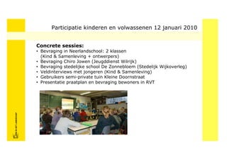 Participatie kinderen en volwassenen 12 januari 2010


                            Concrete sessies:
                            • Bevraging in Neerlandschool: 2 klassen
                              (Kind & Samenleving + ontwerpers)
                            • Bevraging Chiro Jowen (Jeugddienst Wilrijk)
                            • Bevraging stedelijke school De Zonnebloem (Stedelijk Wijkoverleg)
                            • Veldinterviews met jongeren (Kind & Samenleving)
                            • Gebruikers semi-private tuin Kleine Doornstraat
                            • Presentatie praatplan en bevraging bewoners in RVT
FRISFRIS IN HET LANDSCHAP
     IN HET LANDSCHAP
 
