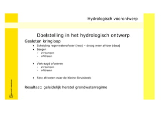 Hydrologisch voorontwerp



                                  Doelstelling in het hydrologisch ontwerp
                            Gesloten kringloop
                                • Scheiding regenwaterafvoer (rwa) – droog weer afvoer (dwa)
                                • Bergen
                                  –   Verdampen
                                  –   infiltreren


                                • Vertraagd afvoeren
                                  –   Verdampen
                                  –   infiltreren


                                • Rest afvoeren naar de Kleine Struisbeek
FRISFRIS IN HET LANDSCHAP
     IN HET LANDSCHAP




                            Resultaat: geleidelijk herstel grondwaterregime
 