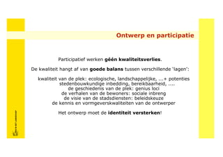 Ontwerp en participatie



                                       Participatief werken géén kwaliteitsverlies.

                            De kwaliteit hangt af van goede balans tussen verschillende ‘lagen’:

                              kwaliteit van de plek: ecologische, landschappelijke, ...+ potenties
                                        stedenbouwkundige inbedding, bereikbaarheid, ....
                                            de geschiedenis van de plek: genius loci
                                         de verhalen van de bewoners: sociale inbreng
                                          de visie van de stadsdiensten: beleidskeuze
                                    de kennis en vormgeverskwaliteiten van de ontwerper
FRISFRIS IN HET LANDSCHAP




                                       Het ontwerp moet de identiteit versterken!
     IN HET LANDSCHAP
 