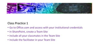 Class Practice 1
• Go to Office.com and access with your institutional credentials
• In SharePoint, create a Team Site
• Include all your classmates in the Team Site
• Include the facilitator in your Team Site
 