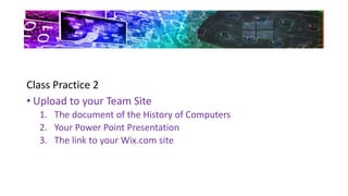 Class Practice 2
• Upload to your Team Site
1. The document of the History of Computers
2. Your Power Point Presentation
3. The link to your Wix.com site
 