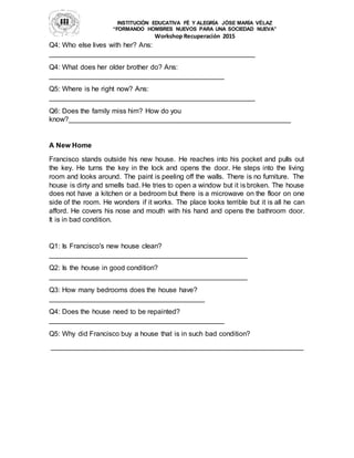 INSTITUCIÓN EDUCATIVA FÉ Y ALEGRÍA JÓSE MARÍA VÉLAZ
“FORMANDO HOMBRES NUEVOS PARA UNA SOCIEDAD NUEVA”
Workshop Recuperación 2015
Q4: Who else lives with her? Ans:
_____________________________________________________
Q4: What does her older brother do? Ans:
_____________________________________________
Q5: Where is he right now? Ans:
_____________________________________________________
Q6: Does the family miss him? How do you
know?_________________________________________________________
A New Home
Francisco stands outside his new house. He reaches into his pocket and pulls out
the key. He turns the key in the lock and opens the door. He steps into the living
room and looks around. The paint is peeling off the walls. There is no furniture. The
house is dirty and smells bad. He tries to open a window but it is broken. The house
does not have a kitchen or a bedroom but there is a microwave on the floor on one
side of the room. He wonders if it works. The place looks terrible but it is all he can
afford. He covers his nose and mouth with his hand and opens the bathroom door.
It is in bad condition.
Q1: Is Francisco's new house clean?
___________________________________________________
Q2: Is the house in good condition?
___________________________________________________
Q3: How many bedrooms does the house have?
________________________________________
Q4: Does the house need to be repainted?
_____________________________________________
Q5: Why did Francisco buy a house that is in such bad condition?
_________________________________________________________________
 