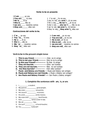 Verbo to be en presente
1-I am _____ yo soy
2-You are ____ tù eres
3-He is____ èl es
4-She is_____ Ella es
5-we are_____ nosotros somos
6-they are______ ellos son
Contracciones del verbo to be.
1- I´m __ yo soy
2- You ´re__ tú eres
3- He´s __ él es
4- She´s __ ella es
5- We ´re ___ nosotros somos
6- they ´re__ ellos son
1 I´m not __Yo no soy
2 you´re not, you aren´t _tù no eres
3 He´s not, __ He isn´t ___èl no es
4 she´s not, ___she isn´t ___ Ella no es
5 we´re not, we aren´t_ no somos
6 they´re not, _ they aren´t_ ellos son
1- I am not___yo no soy
2- You are not __tù no ere
3- He is not__èl no es
4- She is not___ella no es
5- we are not__ nosotros no somos
6- they are not_ ellos son
Verb to be in the present simple tense
1. This is you friend.---------------------Este es mi amigo
2. This is not your friend.---------- Este no es tu amigo
3. Is this your friend?-------------- Es Este tù amigo
4. They are tourists.---------------------Ellos son turistas
5. They are not tourists.----------- Ellos no son turistas
6. Are they tourists? ------------- --Son ellos turistas?
7. Paula and Delany are friends.--- Paula and Delany son amigos
8. Paula and Delany are not friends. -- Paula y Delany son amigas?
9. Are Paula and Delany friends? ---- Son Paula y Delany amigas?
1. Complete the sentences with am, is, or are.
1. I __________ a student.
2. My parents ___________ great people.
3. My sister____________ verypretty.
4. Her cousins ___________ musicians.
5. His uncle ____________ at the movies.
6. My sisterandI ___________ bestfriends.
7. Kara ___________ Kelly'ssister-in-law.
8. My cat ___________ lazy.
9. Our aunt ____________ a Frenchteacher.
10. You ___________ reallytall!
 