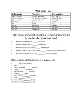 Verb to be – ser
Affirmative Negative Interrogative
I am -- yo soy I am not – yo no soy Am I? soy yo?
You are - tu eres You are not – tu noeres Are you?Eres tu?
He is - él es He isnot él no es Is he?Es él ?
She is not She is Is she?
It is It isnot Is it?
We are We are not Are we?
You are You are not Are you?
Theyare Theyare not Are they
Fill in the blanks with the right subject / personal pronouns
(I, you, he, she, it, we, and they)
1. AngelinaJolie isAmerican._______ isn'tFrench.
2. Brad Pittis American,too.________ isn'tGerman.
3. Brad and Angelinaaren'tFrench.______ are American.
4. My friendandIare highschool students.________ aren't primaryschool students.
5. The Statue of LibertyisinNew York._________ isn'tinWashington.
Fill inthe blanks withthe right form of to be (am, are or is):
1. _______you the new student?
2. Yes,I _____
3. Yessica and Angie ________ students.
4. Camila_________ Australian.
5. My sisterandI________ students.
6. The girls________ tired.
7. These women__________ beautiful.
8. The tea _________ delicious.
9. Nadiaand Leila__________ friends.
10. The newspaper__________ cheap
 