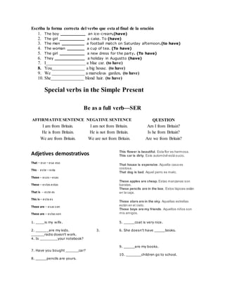 Escriba la forma correcta del verbo que esta al final de la oración
1. The boy __________ an ice-cream.(have)
2. The girl __________ a cake. To (have)
3. The men _________ a football match on Saturday afternoon.(to have)
4. The woman _______ a cup of tea. (To have)
5. The girl __________ a new dress for the party. (To have)
6. They ____________ a holiday in Augustto (have)
7. I__________________ a blue car. (to have)
8. You_______________ a big house. (to have)
9. We _______________ a marvelous garden. (to have)
10. She_______________ blond hair. (to have)
Special verbs in the Simple Present
Be as a full verb—SER
AFFIRMATIVE SENTENCE NEGATIVE SENTENCE QUESTION
I am from Britain. I am not from Britain. Am I from Britain?
He is from Britain. He is not from Britain. Is he from Britain?
We are from Britain. We are not from Britain. Are we from Britain?
Adjetives demostrativos
That – ese – esa- eso
This - este – esta
Those – esos – esas
These – estos estas
That is -- este es
This is – esta es
Those are – esas son
These are – estas son
This flower is beautiful. Esta flor es hermosa.
This car is dirty. Este automóvil está sucio.
That house is expensive. Aquella casa es
costosa.
That dog is bad. Aquel perro es malo.
These apples are cheap. Estas manzanas son
baratas.
These pencils are in the box. Estos lápices están
en la caja.
Those stars are in the sky. Aquellas estrellas
están en el cielo.
Those boys are my friends. Aquellos niños son
mis amigos.
1. ____is my wife.
2. ______are my kids. 3.
______radio doesn't work.
4. Is ________your notebook?
5. _____coat is very nice.
6. She doesn't have _____books.
7. Have you bought ______car?
8. _____pencils are yours.
9. _____are my books.
10. _______children go to school.
 