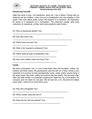 INSTITUCIÓN EDUCATIVA FÉ Y ALEGRÍA JÓSE MARÍA VÉLAZ
“FORMANDO HOMBRES NUEVOS PARA UNA SOCIEDAD NUEVA”
Workshop Recuperación 2015
Introducing Yourself
Hello! My name is Ana. I am twenty-five years old. I live in Miami, Florida with my
husband and two children. I have one son in kindergarten and one daughter in first
grade. They both attend public school. My husband is a mechanic. On weekends,
he works at a restaurant as a dishwasher. The restaurant usually gets more
customers on weekends, so they need extra people to wash dishes.
Q1: Who is introducing herself? Ans:
_________________________________________________
Q2: How old is she? Ans:
___________________________________________________________
Q3: Where does Ana live? Ans
______________________________________________________
Q4: What is her husband’s profession? Ans:
____________________________________________
Q5: Where does he work on weekends? Ans:
___________________________________________
Q6: How many children does Ana have? Ans:
___________________________________________
Family
My name is Sangeeta. I am 11. I live in New Delhi, India with my father, mother, two
brothers and three sisters. My grandparents also live with us. In India, family is very
important. It is common to have grandparents, aunts, uncles and/or cousins living in
the same house. My aunts, uncles and cousins also live nearby. We see each other
often. My older brother is a computer programmer. Right now, he is in Australia. His
company sent him there for one year. We all miss him a lot. We write him letters
every week. I want him to come home soon.
Q1: How old is Sangeeta? Asn:
_______________________________________________________
Q2: Which country does she live in?
___________________________________________________
Q3: Does she live with her parents? Ans:
_______________________________________________
 