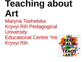 Teaching about
Art
Maryna Tsehelska
Kryvyi Rih Pedagogical
University
Educational Centre “Interclass”
Kryvyi Rih
 