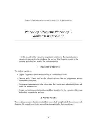 COLLEGE OF COMPUTING, GEORGIA INSTITUTE OF TECHNOLOGY
Workshop 8/Systems Workshop 3:
Worker Task Execution
In this module of the class, you are going to implement the required code to
execute the map and reduce tasks on the worker. Use the code created in the
previous workshop as a base for the implementation.
1 EXPECTED OUTCOME
The student is going to:
• Deploy MapReduce applications running in Kubernetes to Azure
• Develop An HTTP user interface for submitting input files and mapper and reducer
functions to our system.
• Create working mapper and reducer functions that execute user-submitted Python code
inside the worker nodes.
• Design and implement the interfaces and functionalities for the execution of the map
and reduce phases in the workers.
2 ASSUMPTIONS
This workshop assumes that the student had successfully completed all the previous work-
shops on this module; and the corresponding assumptions for those workshops.
1
 