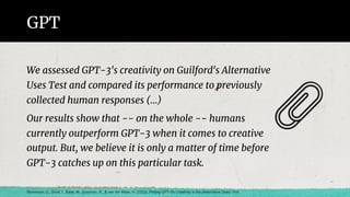 GPT
We assessed GPT-3's creativity on Guilford's Alternative
Uses Test and compared its performance to previously
collected human responses (…)
Our results show that -- on the whole -- humans
currently outperform GPT-3 when it comes to creative
output. But, we believe it is only a matter of time before
GPT-3 catches up on this particular task.
Stevenson, C., Smal, I., Baas, M., Grasman, R., & van der Maas, H. (2022). Putting GPT-3's Creativity to the (Alternative Uses) Test.
 