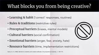 What blocks you from being creative?
• Learning & habit (‘correct’ responses, routines)
• Rules & traditions (restrictive rules)
• Preceptual barriers (biases, mental models)
• Cultural barriers (social confirmation)
• Emotional barriers (anger, fear, anxiety, hate)
• Resource barriers (time, implementation restrictions)
Davis, G. A. (1999). Barriers to creativity and creative attitudes. Encyclopedia of creativity, 1, 165-174.
 