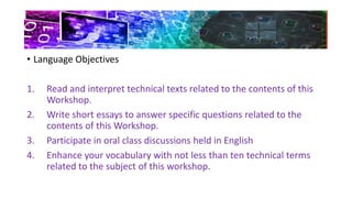 • Language Objectives
1. Read and interpret technical texts related to the contents of this
Workshop.
2. Write short essays to answer specific questions related to the
contents of this Workshop.
3. Participate in oral class discussions held in English
4. Enhance your vocabulary with not less than ten technical terms
related to the subject of this workshop.
 