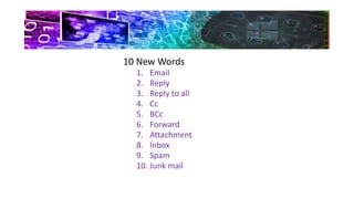 10 New Words
1. Email
2. Reply
3. Reply to all
4. Cc
5. BCc
6. Forward
7. Attachment
8. Inbox
9. Spam
10. Junk mail
 